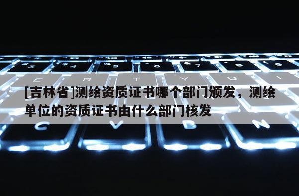 [吉林省]測繪資質證書哪個部門頒發，測繪單位的資質證書由什么部門核發