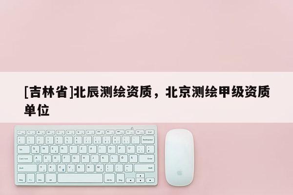 [吉林省]北辰測繪資質，北京測繪甲級資質單位