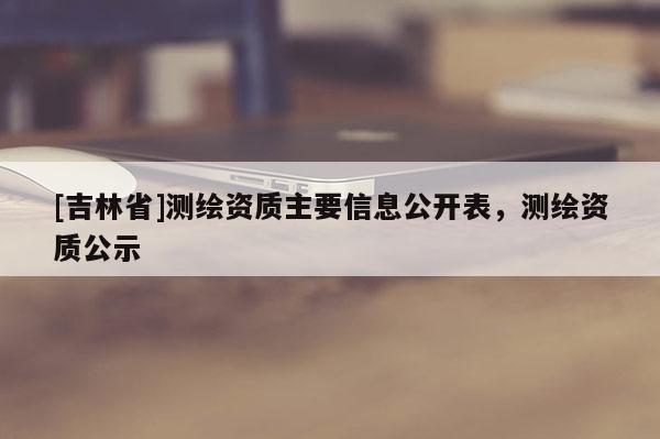 [吉林省]測繪資質主要信息公開表，測繪資質公示