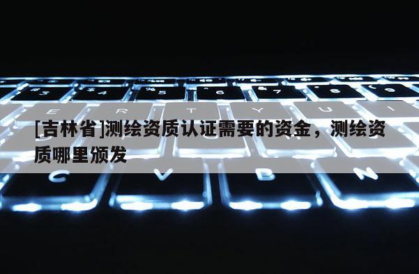 [吉林省]測繪資質認證需要的資金，測繪資質哪里頒發