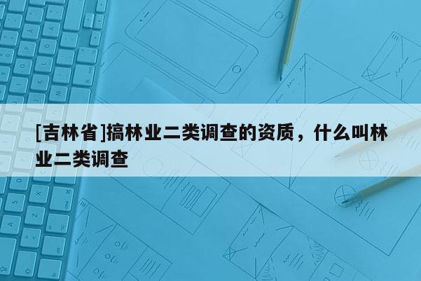[吉林省]搞林業(yè)二類調(diào)查的資質(zhì)，什么叫林業(yè)二類調(diào)查