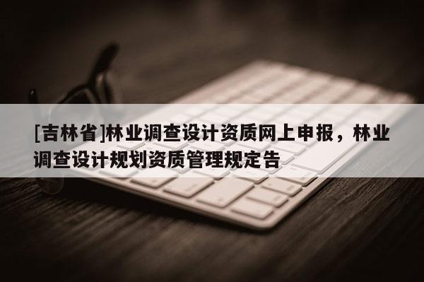 [吉林省]林業調查設計資質網上申報，林業調查設計規劃資質管理規定告