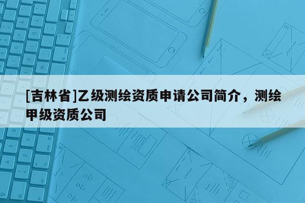 [吉林省]乙級(jí)測(cè)繪資質(zhì)申請(qǐng)公司簡(jiǎn)介，測(cè)繪甲級(jí)資質(zhì)公司