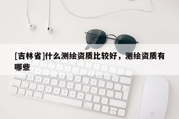 [吉林省]什么測繪資質(zhì)比較好，測繪資質(zhì)有哪些