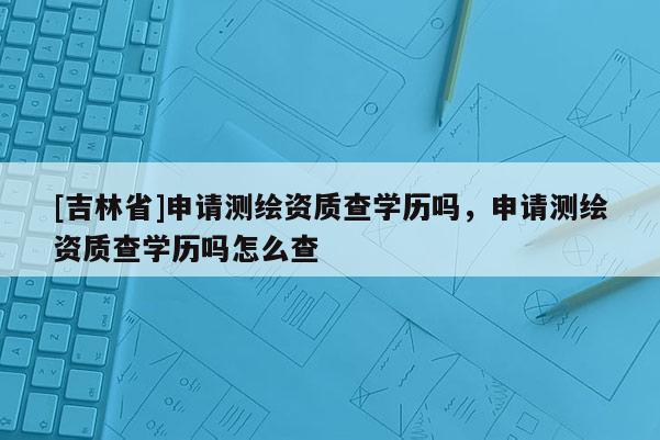 [吉林省]申請測繪資質查學歷嗎，申請測繪資質查學歷嗎怎么查