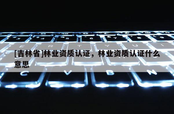 [吉林省]林業(yè)資質(zhì)認證，林業(yè)資質(zhì)認證什么意思