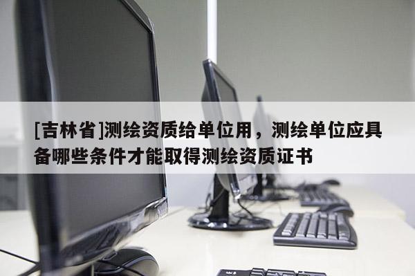 [吉林省]測繪資質給單位用，測繪單位應具備哪些條件才能取得測繪資質證書