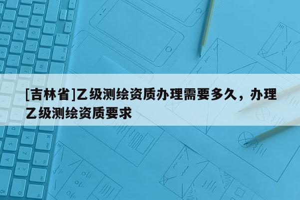[吉林省]乙級測繪資質辦理需要多久，辦理乙級測繪資質要求
