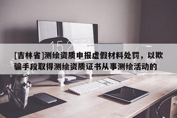 [吉林省]測繪資質申報虛假材料處罰，以欺騙手段取得測繪資質證書從事測繪活動的