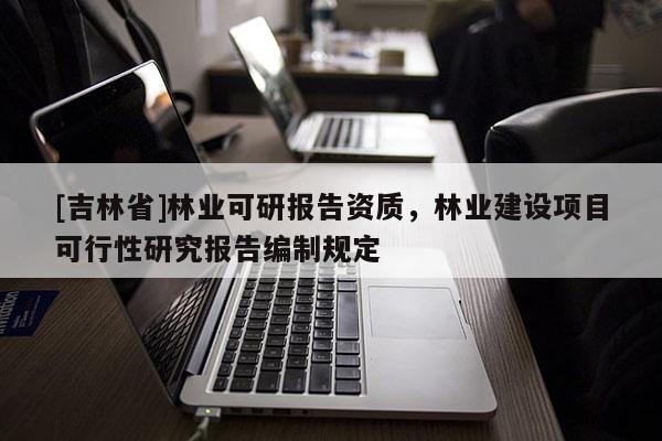 [吉林省]林業(yè)可研報(bào)告資質(zhì)，林業(yè)建設(shè)項(xiàng)目可行性研究報(bào)告編制規(guī)定