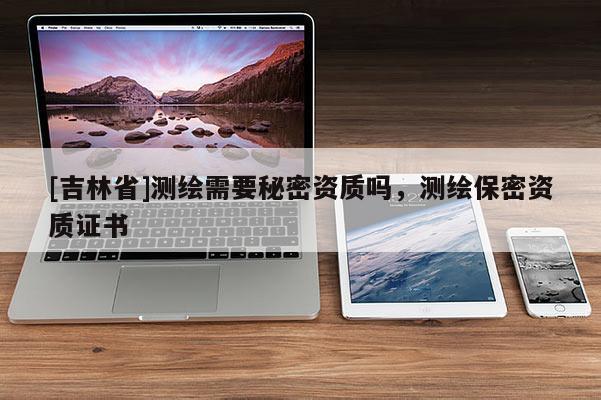 [吉林省]測繪需要秘密資質(zhì)嗎，測繪保密資質(zhì)證書