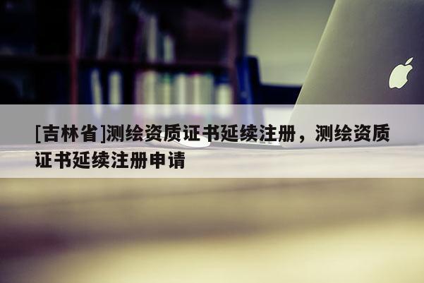 [吉林省]測繪資質證書延續注冊，測繪資質證書延續注冊申請
