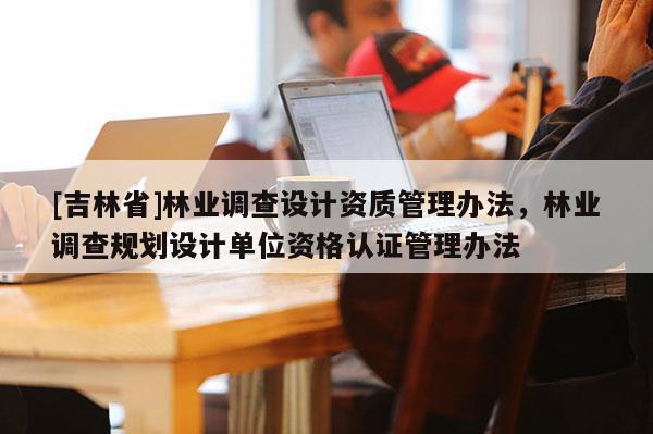 [吉林省]林業(yè)調(diào)查設(shè)計(jì)資質(zhì)管理辦法，林業(yè)調(diào)查規(guī)劃設(shè)計(jì)單位資格認(rèn)證管理辦法