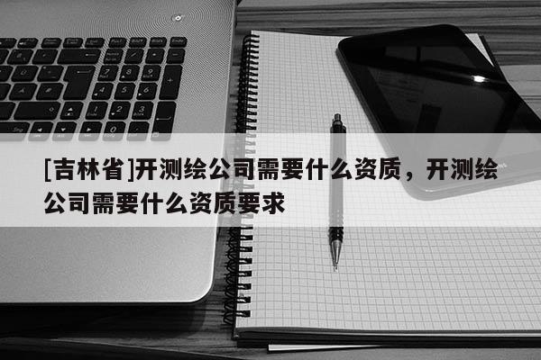 [吉林省]開測繪公司需要什么資質，開測繪公司需要什么資質要求