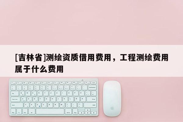 [吉林省]測繪資質(zhì)借用費用，工程測繪費用屬于什么費用