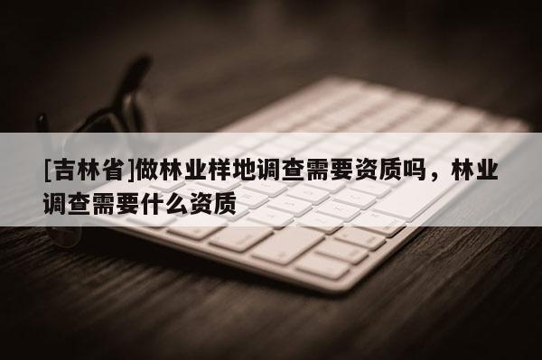 [吉林省]做林業(yè)樣地調(diào)查需要資質(zhì)嗎，林業(yè)調(diào)查需要什么資質(zhì)