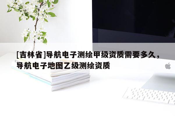 [吉林省]導航電子測繪甲級資質需要多久，導航電子地圖乙級測繪資質