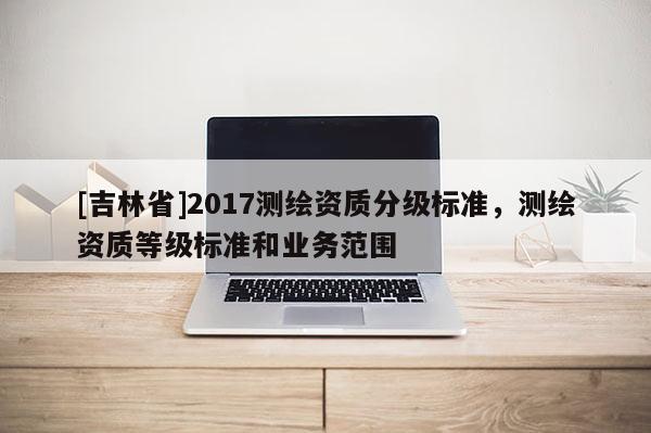 [吉林省]2017測繪資質分級標準，測繪資質等級標準和業務范圍