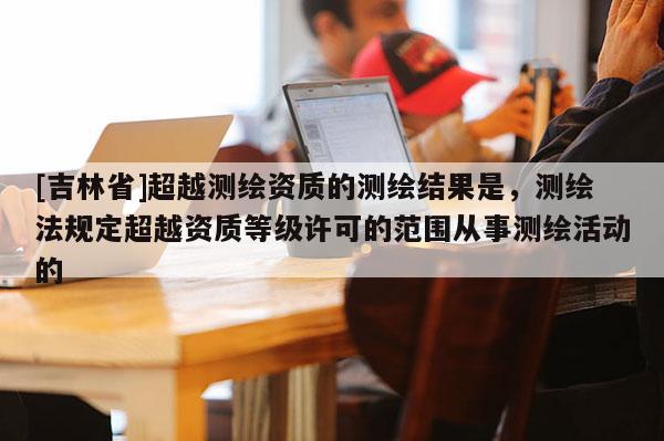 [吉林省]超越測繪資質(zhì)的測繪結(jié)果是，測繪法規(guī)定超越資質(zhì)等級許可的范圍從事測繪活動的