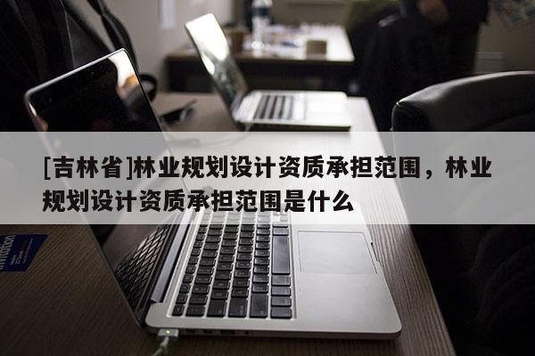 [吉林省]林業(yè)規(guī)劃設(shè)計(jì)資質(zhì)承擔(dān)范圍，林業(yè)規(guī)劃設(shè)計(jì)資質(zhì)承擔(dān)范圍是什么