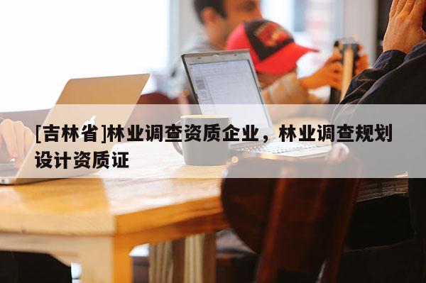 [吉林省]林業調查資質企業，林業調查規劃設計資質證