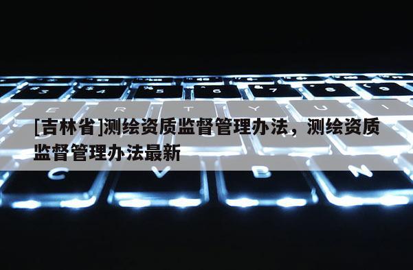 [吉林省]測(cè)繪資質(zhì)監(jiān)督管理辦法，測(cè)繪資質(zhì)監(jiān)督管理辦法最新