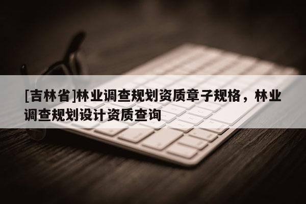 [吉林省]林業調查規劃資質章子規格，林業調查規劃設計資質查詢