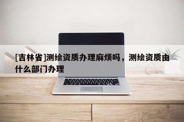 [吉林省]測繪資質辦理麻煩嗎，測繪資質由什么部門辦理