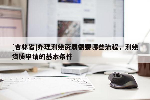 [吉林省]辦理測繪資質需要哪些流程，測繪資質申請的基本條件