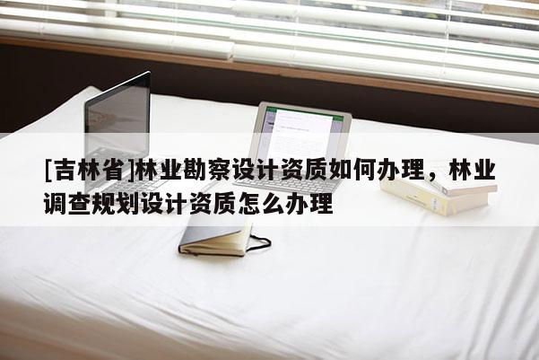 [吉林省]林業勘察設計資質如何辦理，林業調查規劃設計資質怎么辦理