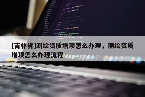 [吉林省]測繪資質增項怎么辦理，測繪資質增項怎么辦理流程