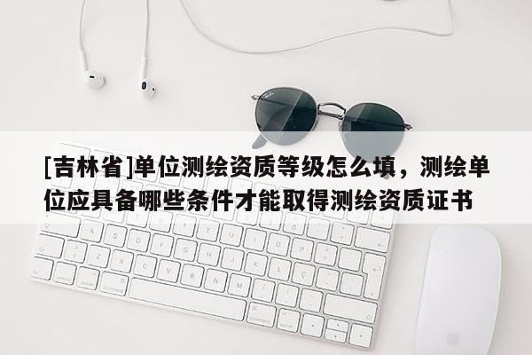 [吉林省]單位測繪資質等級怎么填，測繪單位應具備哪些條件才能取得測繪資質證書