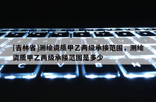 [吉林省]測(cè)繪資質(zhì)甲乙兩級(jí)承接范圍，測(cè)繪資質(zhì)甲乙兩級(jí)承接范圍是多少