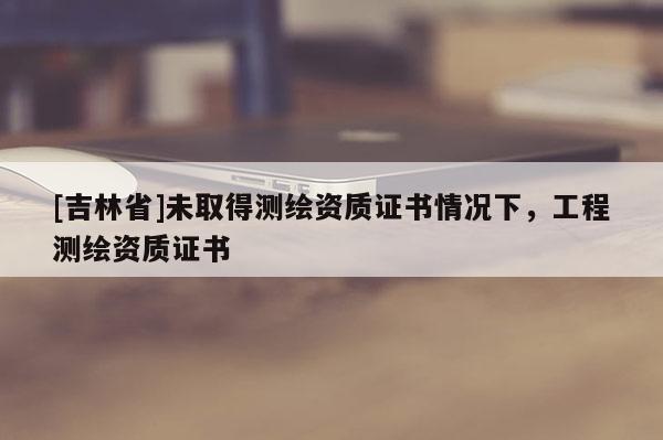 [吉林省]未取得測繪資質證書情況下，工程測繪資質證書