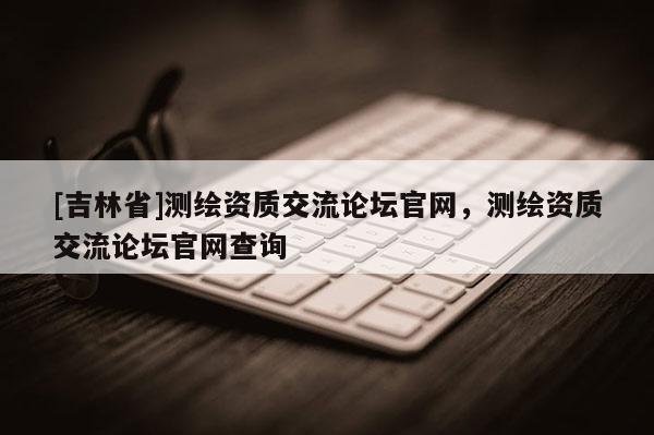[吉林省]測繪資質交流論壇官網，測繪資質交流論壇官網查詢