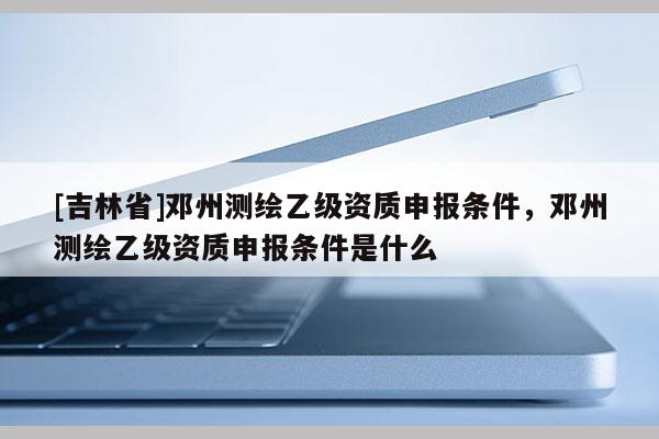[吉林省]鄧州測繪乙級資質(zhì)申報條件，鄧州測繪乙級資質(zhì)申報條件是什么