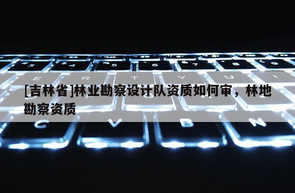 [吉林省]林業勘察設計隊資質如何審，林地勘察資質