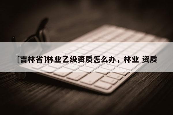 [吉林省]林業(yè)乙級(jí)資質(zhì)怎么辦，林業(yè) 資質(zhì)