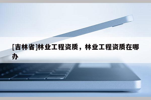 [吉林省]林業(yè)工程資質(zhì)，林業(yè)工程資質(zhì)在哪辦