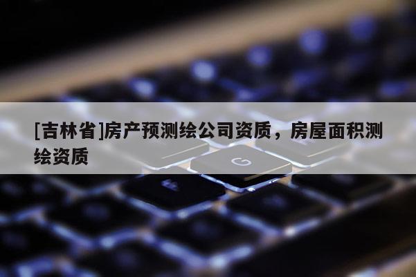 [吉林省]房產預測繪公司資質，房屋面積測繪資質