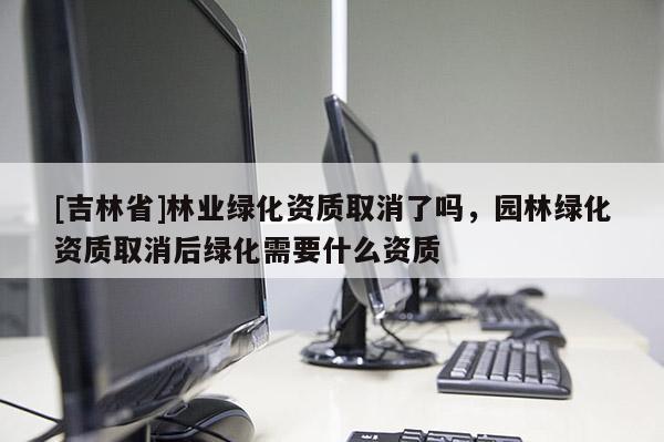 [吉林省]林業綠化資質取消了嗎，園林綠化資質取消后綠化需要什么資質