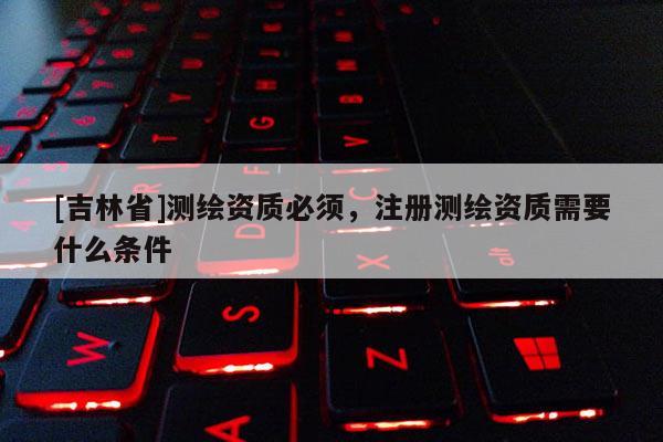 [吉林省]測繪資質必須，注冊測繪資質需要什么條件