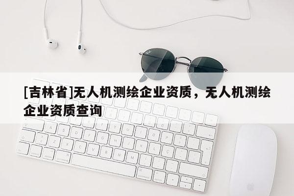 [吉林省]無人機測繪企業資質，無人機測繪企業資質查詢