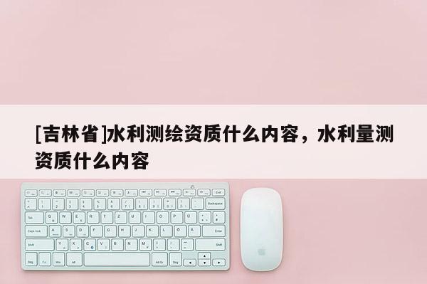[吉林省]水利測繪資質什么內容，水利量測資質什么內容