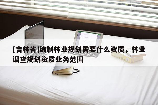 [吉林省]編制林業(yè)規(guī)劃需要什么資質(zhì)，林業(yè)調(diào)查規(guī)劃資質(zhì)業(yè)務(wù)范圍