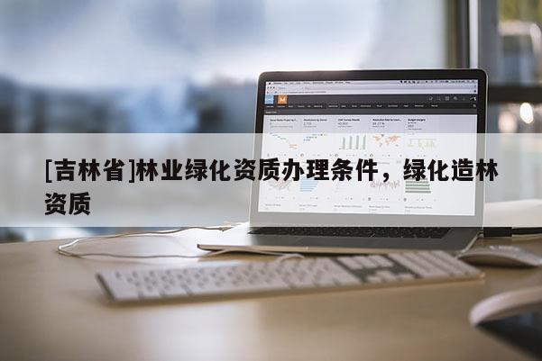 [吉林省]林業(yè)綠化資質(zhì)辦理條件，綠化造林資質(zhì)