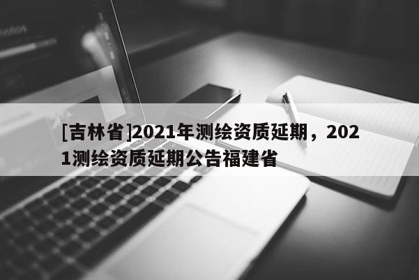[吉林省]2021年測繪資質延期，2021測繪資質延期公告福建省