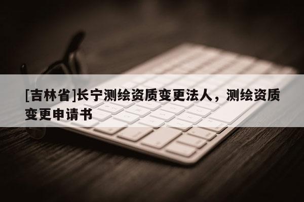 [吉林省]長(zhǎng)寧測(cè)繪資質(zhì)變更法人，測(cè)繪資質(zhì)變更申請(qǐng)書