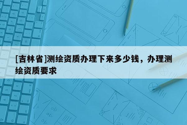 [吉林省]測繪資質辦理下來多少錢，辦理測繪資質要求