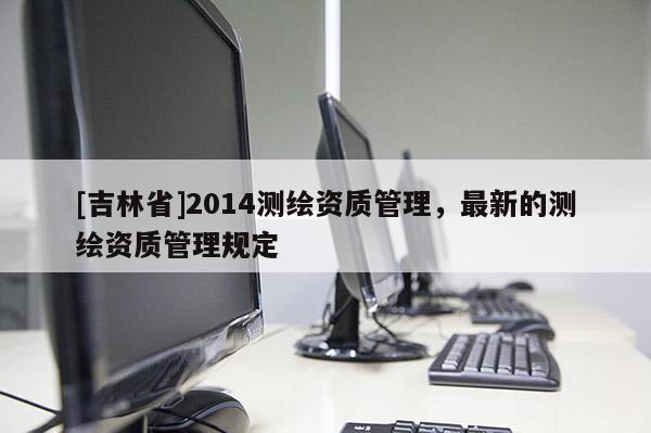 [吉林省]2014測繪資質管理，最新的測繪資質管理規定